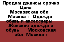 Продам джинсы срочно › Цена ­ 800 - Московская обл., Москва г. Одежда, обувь и аксессуары » Женская одежда и обувь   . Московская обл.,Москва г.